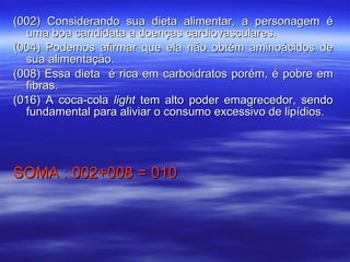 (002) Considerando sua dieta alimentar, a personagem é uma boa candidata a doenças cardiovasculares. (004) Podemos afirmar que ela não obtém aminoácidos de sua alimentação. (008) Essa dieta  é rica em carboidratos porém, é pobre em fibras. (016) A coca-cola  light  tem alto poder emagrecedor, sendo fundamental para aliviar o consumo excessivo de lipídios. SOMA : 002+008 = 010 