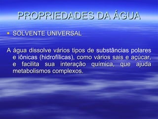 PROPRIEDADES DA ÁGUA SOLVENTE UNIVERSAL A água dissolve vários tipos de  substâncias polares  e  iônicas (hidrofílicas) , como vários sais e açúcar, e facilita sua interação química, que ajuda metabolismos complexos. 