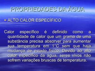 PROPRIEDADES DA ÁGUA ALTO CALOR ESPECÍFICO Calor específico é definido como a quantidade de calor que um grama de uma substância precisa absorver para aumentar sua temperatura em 1°C sem que haja mudança de estado físico. Devido ao alto calor específico da água, seres vivos não sofrem variações bruscas de temperatura. 