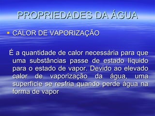 PROPRIEDADES DA ÁGUA CALOR DE VAPORIZAÇÃO É a quantidade de calor necessária para que uma substâncias passe de estado líquido para o estado de vapor. Devido ao elevado calor de vaporização da água, uma superfície se resfria quando perde água na forma de vapor 
