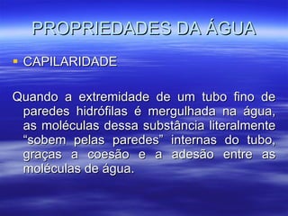 PROPRIEDADES DA ÁGUA CAPILARIDADE Quando a extremidade de um tubo fino de paredes hidrófilas é mergulhada na água, as moléculas dessa substância literalmente “sobem pelas paredes” internas do tubo, graças a coesão e a adesão entre as moléculas de água.  