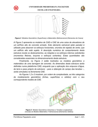 UNIVERSIDADE PRESBITERIANA MACKENZIE
                                 ESCOLA DE ENGENHARIA




 Figura 2 Modelos Geométrico (Superfícies) e Matemático Bidimensional (Elementos de Casca)

A Figura 2 apresenta os modelos de CAD e CAE de uma caixa de elevadores de
um edi’ficio alto de concreto armado. Este elemento estrutural (pilar parede) é
utilizado para absorver os esforços horizontais, oriundos de rajadas de vento, que
um edifício alto está sujeito. A descrição numérica do comportamento desta
estrutura revela os deslocamentos, as rotações e os esforços internos solicitantes
(momentos fletores, torçores e esforços cortantes). Estas quantidades são
consideradas essenciais no dimensionamento desta estrutura.
        Finalmente, na Figura 3 estão ilustrados os modelos geométrico e
matemático de uma barragem de concreto. As dimensões desta estrutura serão
definidas numa plataforma CAD, enquanto que a aplicação dos empuxos d’água,
de terra e peso próprio da estrutura − para a obtenção do campo das tensões −,
serão simulados na ferramenta CAE.
        As Figuras 1,2 e 3 mostram, por ordem de complexidade, as três categorias
de modelamento geométrico (linhas, superfícies e sólidos) com o seu
correspondente modelo de CAE.




                Figura 3 Modelo Geométrico (Volumes) e Tensões Longitudinais
               oriundas do Modelo Matemático Tridimensional (Elementos Sólidos)


Prof.Alfonso Pappalardo Junior                                                    Aula 1 – 3(7)
 