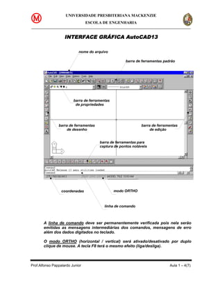 UNIVERSIDADE PRESBITERIANA MACKENZIE
                                 ESCOLA DE ENGENHARIA


                    INTERFACE GRÁFICA AutoCAD13

                            nome do arquivo

                                                     barra de ferramentas padrão




                         barra de ferramentas
                          de propriedades




                barra de ferramentas                         barra de ferramentas
                     de desenho                                   de edição


                                       barra de ferramentas para
                                       captura de pontos notáveis




                  coordenadas                   modo ORTHO



                                          linha de comando



       A linha de comando deve ser permanentemente verificada pois nela serão
       emitidas as mensagens intermediárias dos comandos, mensagens de erro
       além dos dados digitados no teclado.

       O modo ORTHO (horizontal / vertical) será ativado/desativado por duplo
       clique de mouse. A tecla F8 terá o mesmo efeito (liga/desliga).



Prof.Alfonso Pappalardo Junior                                               Aula 1 – 4(7)
 