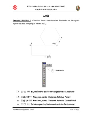 UNIVERSIDADE PRESBITERIANA MACKENZIE
                                     ESCOLA DE ENGENHARIA



                                             LINE

Exemplo Didático 1: Construir linhas concatenadas formando um hexágono
regular de lado 3cm (ângulo interno 120o).




                                                                  3
                                                          120o
                             3




                                               4   [cm]




                                                    1
                                                             Criar linha




       2       4,3   Enter
                                 Especificar o ponto inicial (Sistema Absoluto)

       3      @ 3<0      Enter
                                   Próximo ponto (Sistema Relativo Polar)
     ou       @ 3,0      Enter
                                   Próximo ponto (Sistema Relativo Cartesiano)
     ou        7,3   Enter
                                 Próximo ponto (Sistema Absoluto Cartesiano)

Prof.Alfonso Pappalardo Junior                                              Aula 1 – 5(7)
 