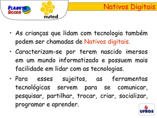 Nativos Digitais As crianças que lidam com tecnologia também podem ser chamadas de  Nativos digitais. Caracterizam-se por terem nascido imersos em um mundo informatizado e possuem mais facilidade em lidar com as tecnologias. Para esses sujeitos, as ferramentas tecnológicas servem para se comunicar, pesquisar, partilhar, trocar, criar, socializar, programar e aprender.  