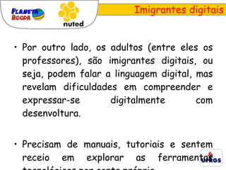 Imigrantes digitais Por outro lado, os adultos (entre eles os professores), são imigrantes digitais, ou seja, podem falar a linguagem digital, mas revelam dificuldades em compreender e expressar-se digitalmente com desenvoltura.  Precisam de manuais, tutoriais e sentem receio em explorar as ferramentas tecnológicas por conta própria. 