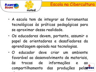 Escola na Cibercultura A escola tem de integrar as ferramentas tecnológicas às práticas pedagógicas para se aproximar dessa realidade. Os educadores devem, portanto, assumir o papel de orientadores e desafiadores da aprendizagem apoiada nas tecnologias. O educador deve criar um ambiente favorável ao desenvolvimento de materiais, às trocas de informações e ao compartilhamento das produções pelos alunos. 