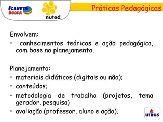 Envolvem: conhecimentos teóricos e ação pedagógica, com base no planejamento. Planejamento: materiais didáticos (digitais ou não); conteúdos; metodologia de trabalho (projetos, tema gerador, pesquisa)  avaliação (professor, aluno e ação).  Práticas Pedagógicas 
