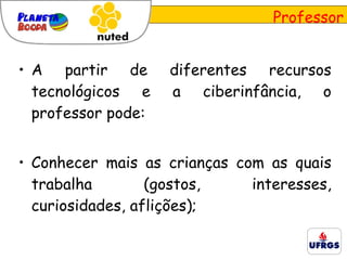 A partir de diferentes recursos tecnológicos e a ciberinfância, o professor pode: Conhecer mais as crianças com as quais trabalha (gostos, interesses, curiosidades, aflições); Professor 