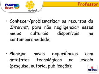 Professor Conhecer/problematizar os recursos da  Internet , para não negligenciar esses meios culturais disponíveis na contemporaneidade; Planejar novas experiências com artefatos tecnológicos na escola (pesquisa, autoria, publicação); 