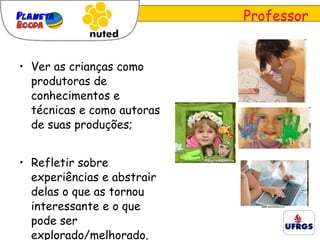 Ver as crianças como produtoras de conhecimentos e técnicas e como autoras de suas produções; Refletir sobre experiências e abstrair delas o que as tornou interessante e o que pode ser explorado/melhorado. Professor 