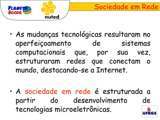 Sociedade em Rede As mudanças tecnológicas resultaram no aperfeiçoamento de sistemas computacionais que, por sua vez, estruturaram redes que conectam o mundo, destacando-se a Internet.  A  sociedade em rede  é estruturada a partir do desenvolvimento de tecnologias microeletrônicas. 