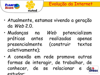 Atualmente, estamos vivendo a geração da  Web  2.0. Mudanças na  Web  potencializam práticas antes realizadas apenas presencialmente (construir textos coletivamente); A conexão em rede promove outras formas de interagir, de trabalhar, de conhecer, de se relacionar e de estudar; Evolução da Internet 