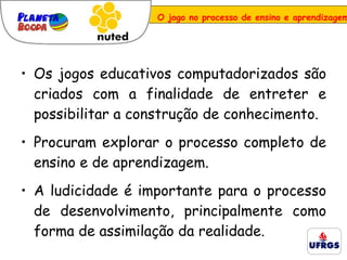O jogo no processo de ensino e aprendizagem Os jogos educativos computadorizados são criados com a finalidade de entreter e possibilitar a construção de conhecimento.  Procuram explorar o processo completo de ensino e de aprendizagem.  A ludicidade é importante para o processo de desenvolvimento, principalmente como forma de assimilação da realidade. 