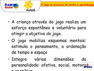 A criança através do jogo realiza um esforço espontâneo e voluntário para atingir o objetivo do jogo. O jogo mobiliza esquemas mentais: estimula o pensamento, a ordenação de tempo e espaço Integra várias dimensões da personalidade: afetiva, social, motora e cognitiva. O jogo no processo de ensino e aprendizagem 
