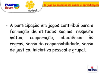 A participação em jogos contribui para a formação de atitudes sociais: respeito mútuo, cooperação, obediência às regras, senso de responsabilidade, senso de justiça, iniciativa pessoal e grupal. O jogo no processo de ensino e aprendizagem 