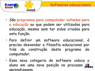Softwares educacionais São  programas para computador voltados para a educação  ou que podem ser utilizados para educação, mesmo sem ter sidos criados para esta função.  Para definir um software educacional, é preciso desvendar a filosofia educacional por trás da construção deste programa de computador.  Essa nova categoria de software coloca o aluno em uma nova posição no processo de aprendizagem.  