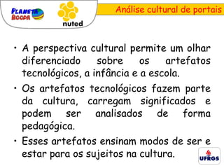 Análise cultural de portais A perspectiva cultural p ermite um olhar diferenciado sobre os artefatos tecnológicos, a infância e a escola.  Os artefatos tecnológicos fazem parte da cultura, carregam significados e podem ser analisados de forma pedagógica. Esses artefatos ensinam modos de ser e estar para os sujeitos na cultura. 