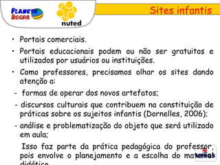 Sites infantis Portais comerciais. Portais educacionais podem ou não ser gratuitos e utilizados por usuários ou instituições. Como professores, precisamos olhar os sites dando atenção a: -  formas de operar dos novos artefatos; - discursos culturais que contribuem na constituição de práticas sobre os sujeitos infantis (Dornelles, 2006); - análise e problematização do objeto que será utilizado em aula; Isso faz parte da prática pedagógica do professor, pois envolve o planejamento e a escolha do material didático. 