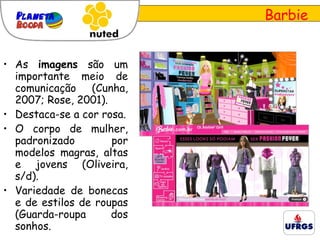Barbie As  imagens  são um importante meio de comunicação (Cunha, 2007; Rose, 2001). Destaca-se a cor rosa. O corpo de mulher, padronizado por modelos magras, altas e jovens (Oliveira, s/d). Variedade de bonecas e de estilos de roupas (Guarda-roupa dos sonhos. 