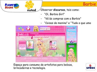 Barbie Observar  discursos , tais como: “ Oi, Barbie Girl” “ Vá às compras com a Barbie” “ Coisas de menina” e “Tudo o que uma menina gosta”. Espaço para consumo de artefatos para beleza, brincadeiras e tecnologia. 