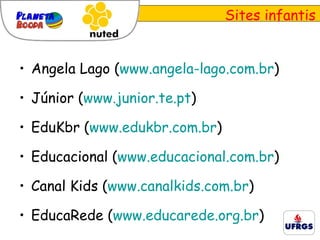 Sites infantis Angela Lago ( www.angela-lago.com.br ) Júnior ( www.junior.te.pt ) EduKbr ( www.edukbr.com.br ) Educacional ( www.educacional.com.br ) Canal Kids ( www.canalkids.com.br ) EducaRede ( www.educarede.org.br ) 