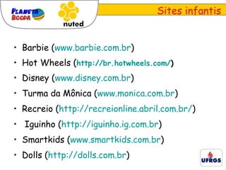 Sites infantis Barbie ( www.barbie.com.br ) Hot Wheels ( http://br.hotwheels.com/ ) Disney ( www.disney.com.br ) Turma da Mônica ( www.monica.com.br ) Recreio ( http://recreionline.abril.com.br/ ) Iguinho ( http://iguinho.ig.com.br ) Smartkids ( www.smartkids.com.br ) Dolls ( http://dolls.com.br ) 