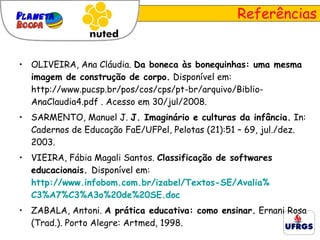 Referências OLIVEIRA, Ana Cláudia.  Da boneca às bonequinhas: uma mesma imagem de construção de corpo.  Disponível em: http://www.pucsp.br/pos/cos/cps/pt-br/arquivo/Biblio-AnaClaudia4.pdf . Acesso em 30/jul/2008. SARMENTO, Manuel J.  J. Imaginário e culturas da infância.  In: Cadernos de Educação FaE/UFPel, Pelotas (21):51 – 69, jul./dez. 2003. VIEIRA, Fábia Magali Santos.  Classificação de softwares educacionais.  Disponível em:   http://www.infobom.com.br/izabel/Textos-SE/Avalia % C3%A7%C3%A3o%20de%20SE.doc   ZABALA, Antoni.  A prática educativa: como ensinar.   Ernani Rosa (Trad.). Porto Alegre: Artmed, 1998. 
