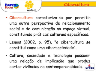 Cibercultura  caracteriza-se por permitir uma outra perspectiva de relacionamento social e de comunicação no espaço virtual, constituindo práticas culturais específicas. Lemos (2002, p. 95), "a cibercultura se constitui como uma cibersociedade".  Cultura, sociedade e tecnologia possuem uma relação de implicação que produz certas vivências na contemporaneidade.  Cibercultura 