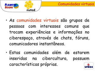 Comunidades virtuais As  comunidades virtuais  são grupos de pessoas com interesses comuns que trocam experiências e informações no ciberespaço, através de chats, fóruns, comunicadores instantâneos.  Estas comunidades além de estarem inseridas na cibercultura, possuem características próprias. 
