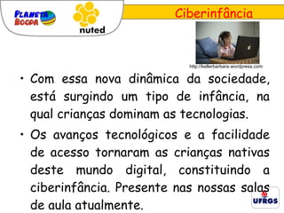 Ciberinfância Com essa nova dinâmica da sociedade, está surgindo um tipo de infância, na qual crianças dominam as tecnologias. Os avanços tecnológicos e a facilidade de acesso tornaram as crianças nativas deste mundo digital, constituindo a ciberinfância. Presente nas nossas salas de aula atualmente.  http://kellerbarbara.wordpress.com 