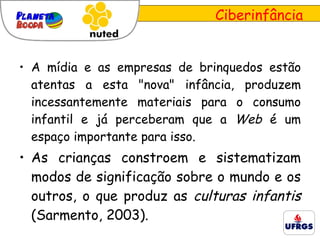 A mídia e as empresas de brinquedos estão atentas a esta "nova" infância, produzem incessantemente materiais para o consumo infantil e já perceberam que a  Web  é um espaço importante para isso.  As crianças constroem e sistematizam modos de significação sobre o mundo e os outros, o que produz as  culturas infantis  ( Sarmento, 2003) . Ciberinfância 