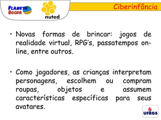 Novas formas de brincar: jogos de realidade virtual,  RPG’s, passatempos on-line, entre outros. Como jogadores, as crianças interpretam personagens, escolhem ou compram roupas, objetos e assumem características específicas para seus avatares. Ciberinfância 
