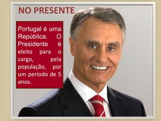 NO PRESENTE Portugal é uma República. O Presidente é  eleito para o cargo, pela população, por um período de 5 anos. 