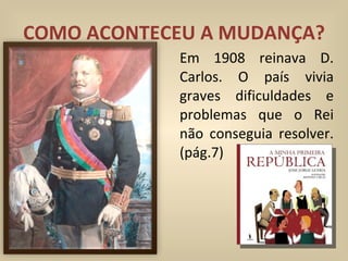 COMO ACONTECEU A MUDANÇA? Em 1908 reinava D. Carlos. O país vivia graves dificuldades e problemas que o Rei não conseguia resolver. (pág.7) 