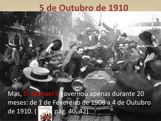 5 de Outubro de 1910 Mas,  D. Manuel II  governou apenas durante 20 meses: de 1 de Fevereiro de 1908 a 4 de Outubro de 1910. (  pág. 40, 42) 