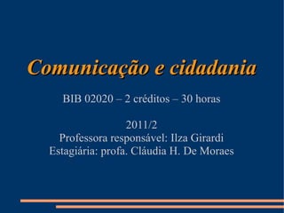 Comunicação e cidadania
    BIB 02020 – 2 créditos – 30 horas

                   2011/2
    Professora responsável: Ilza Girardi
  Estagiária: profa. Cláudia H. De Moraes
 