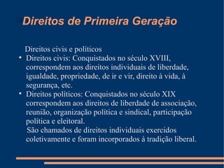 
    Direitos de Primeira Geração

    Direitos civis e políticos

    Direitos civis: Conquistados no século XVIII,
    correspondem aos direitos individuais de liberdade,
    igualdade, propriedade, de ir e vir, direito à vida, à
    segurança, etc.

    Direitos políticos: Conquistados no século XIX
    correspondem aos direitos de liberdade de associação,
    reunião, organização política e sindical, participação
    política e eleitoral.
    São chamados de direitos individuais exercidos
    coletivamente e foram incorporados à tradição liberal.
 