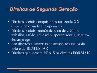 
    Direitos de Segunda Geração


    Direitos sociais,conquistados no século XX
    (movimento sindical e operário)

    Direitos sociais, econômicos ou de crédito:
    trabalho, saúde, educação, aposentadoria, seguro-
    desemprego

    São direitos e garantias de acesso aos meios da
    vida e do BEM ESTAR

    Direitos que tornam REAIS os direitos FORMAIS
 