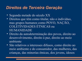Direitos de Terceira Geração

    Segunda metade do século XX

    Direitos que têm como titular, não o indivíduo,
    mas grupos humanos como POVO, NAÇÃO,
    COLETIVIDADES ÉTNICAS ou
    HUMANIDADE

    Direito da autodeterminação dos povos, direito ao
    desenvolvimento, direito à paz, direito ao meio
    ambiente

    São relativos a interesses difusos, como direito ao
    meio ambiente e do consumidor, das mulheres, das
    crianças, das minorias étnicas, dos jovens, idosos
 