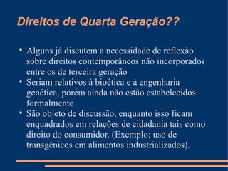 Direitos de Quarta Geração??


    Alguns já discutem a necessidade de reflexão
    sobre direitos contemporâneos não incorporados
    entre os de terceira geração

    Seriam relativos à bioética e à engenharia
    genética, porém ainda não estão estabelecidos
    formalmente

    São objeto de discussão, enquanto isso ficam
    enquadrados em relações de cidadania tais como
    direito do consumidor. (Exemplo: uso de
    transgênicos em alimentos industrializados).
 