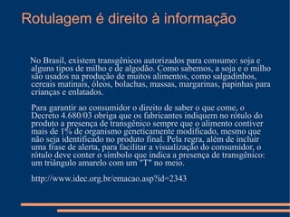 Rotulagem é direito à informação

 No Brasil, existem transgênicos autorizados para consumo: soja e
 alguns tipos de milho e de algodão. Como sabemos, a soja e o milho
 são usados na produção de muitos alimentos, como salgadinhos,
 cereais matinais, óleos, bolachas, massas, margarinas, papinhas para
 crianças e enlatados.
 Para garantir ao consumidor o direito de saber o que come, o
 Decreto 4.680/03 obriga que os fabricantes indiquem no rótulo do
 produto a presença de transgênico sempre que o alimento contiver
 mais de 1% de organismo geneticamente modificado, mesmo que
 não seja identificado no produto final. Pela regra, além de incluir
 uma frase de alerta, para facilitar a visualização do consumidor, o
 rótulo deve conter o símbolo que indica a presença de transgênico:
 um triângulo amarelo com um "T" no meio.
 http://www.idec.org.br/emacao.asp?id=2343
 