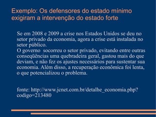 Exemplo: Os defensores do estado mínimo
exigiram a intervenção do estado forte

 Se em 2008 e 2009 a crise nos Estados Unidos se deu no
 setor privado da economia, agora a crise está instalada no
 setor público.
 O governo socorreu o setor privado, evitando entre outras
 conseqüências uma quebradeira geral, gastou mais do que
 deviam, e não fez os ajustes necessários para sustentar sua
 economia. Além disso, a recuperação econômica foi lenta,
 o que potencializou o problema.


 fonte: http://www.jcnet.com.br/detalhe_economia.php?
 codigo=213480
 