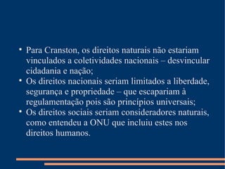 
    Para Cranston, os direitos naturais não estariam
    vinculados a coletividades nacionais – desvincular
    cidadania e nação;

    Os direitos nacionais seriam limitados a liberdade,
    segurança e propriedade – que escapariam à
    regulamentação pois são princípios universais;

    Os direitos sociais seriam consideradores naturais,
    como entendeu a ONU que incluiu estes nos
    direitos humanos.
 