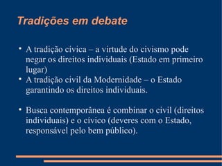 Tradições em debate


    A tradição cívica – a virtude do civismo pode
    negar os direitos individuais (Estado em primeiro
    lugar)

    A tradição civil da Modernidade – o Estado
    garantindo os direitos individuais.


    Busca contemporânea é combinar o civil (direitos
    individuais) e o cívico (deveres com o Estado,
    responsável pelo bem público).
 