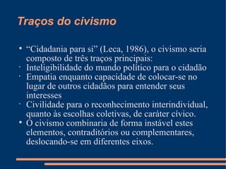 Traços do civismo


    “Cidadania para si” (Leca, 1986), o civismo seria
    composto de três traços principais:
•
    Inteligibilidade do mundo político para o cidadão
•
    Empatia enquanto capacidade de colocar-se no
    lugar de outros cidadãos para entender seus
    interesses
•
    Civilidade para o reconhecimento interindividual,
    quanto às escolhas coletivas, de caráter cívico.

    O civismo combinaria de forma instável estes
    elementos, contraditórios ou complementares,
    deslocando-se em diferentes eixos.
 