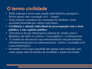 O termo civilidade

    Shills emprega o termo num sentido individualista, paroquial e
    holista (ponte entre sociedade civil – Estado)

    Tenta explicar o paradoxo da construção da cidadania numa
    sociedade dominada por valores individuais.

    Civilidade é atitude individual de preocupação com o bem
    público, é um espírito público.

    Aproxima-se do que Montesquieu chamou de virtude: amor à
    Republica (do latim res publica, "coisa pública") e à Democracia.

     É conduta de uma pessoa cuja autoconsciência está parcialmente
    sobredeterminada por sua autoconsciência coletiva. (sociedade civil
    e suas instituições).

    Sociedade civil é aqui concebida não apenas como mercado, mas
    como espaço além da família, da localidade e aquém do Estado.
 