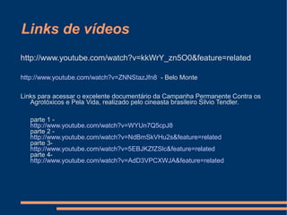 Links de vídeos
http://www.youtube.com/watch?v=kkWrY_zn5O0&feature=related

http://www.youtube.com/watch?v=ZNNStazJfn8 - Belo Monte

Links para acessar o excelente documentário da Campanha Permanente Contra os
   Agrotóxicos e Pela Vida, realizado pelo cineasta brasileiro Silvio Tendler.

   parte 1 -
   http://www.youtube.com/watch?v=WYUn7Q5cpJ8
   parte 2 -
   http://www.youtube.com/watch?v=NdBmSkVHu2s&feature=related
   parte 3-
   http://www.youtube.com/watch?v=5EBJKZfZSlc&feature=related
   parte 4-
   http://www.youtube.com/watch?v=AdD3VPCXWJA&feature=related
 