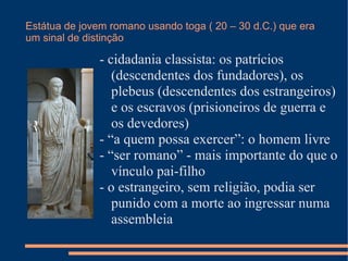Estátua de jovem romano usando toga ( 20 – 30 d.C.) que era
um sinal de distinção

               - cidadania classista: os patrícios
                  (descendentes dos fundadores), os
                  plebeus (descendentes dos estrangeiros)
                  e os escravos (prisioneiros de guerra e
                  os devedores)
               - “a quem possa exercer”: o homem livre
               - “ser romano” - mais importante do que o
                  vínculo pai-filho
               - o estrangeiro, sem religião, podia ser
                  punido com a morte ao ingressar numa
                  assembleia
 