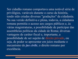 Ser cidadão romano comportava uma notável série de
privilégios, variáveis durante o curso da história,
tendo sido criadas diversas "gradações" da cidadania.
Na sua versão definitiva e plena, todavia, a cidadania
romana permitia o acesso aos cargos públicos e, às
várias magistraturas, a possibilidade de participar das
assembleias políticas da cidade de Roma; diversas
vantagens de caráter fiscal e, importante, a
possibilidade de ser sujeito de direito privado, ou
seja, de poder se apresentar em juízo mediante o
mecanismo do jus civile, o direito romano por
excelência.
 
